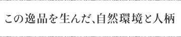 この逸品を生んだ、自然環境と人柄